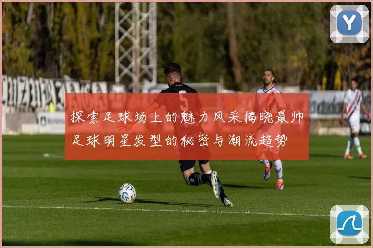 探索足球场上的魅力风采揭晓最帅足球明星发型的秘密与潮流趋势