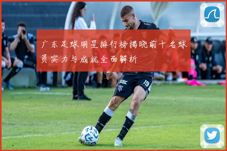 广东足球明星排行榜揭晓前十名球员实力与成就全面解析