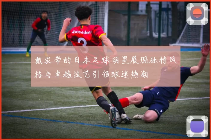 戴发带的日本足球明星展现独特风格与卓越技艺引领球迷热潮