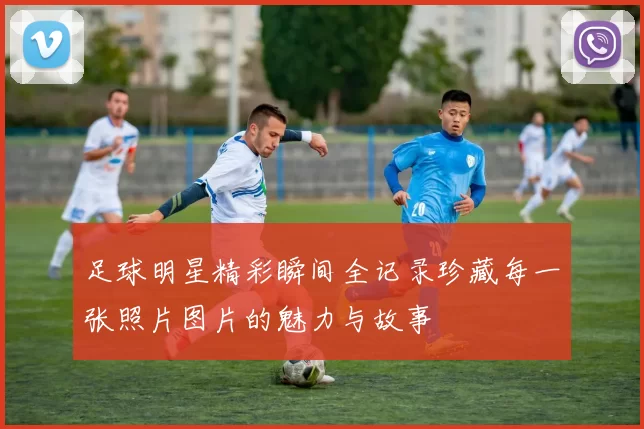 足球明星精彩瞬间全记录珍藏每一张照片图片的魅力与故事