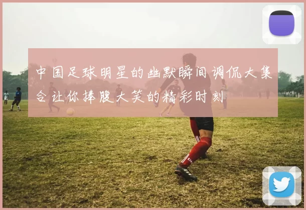 中国足球明星的幽默瞬间调侃大集合让你捧腹大笑的精彩时刻