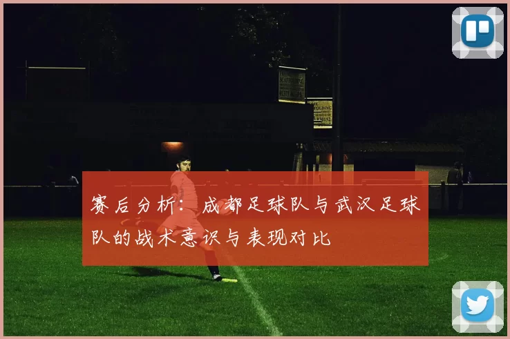赛后分析：成都足球队与武汉足球队的战术意识与表现对比