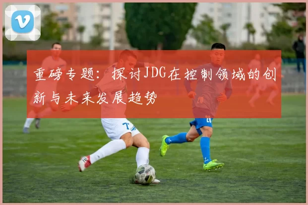 重磅专题：探讨JDG在控制领域的创新与未来发展趋势
