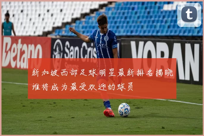 新加坡西部足球明星最新排名揭晓谁将成为最受欢迎的球员