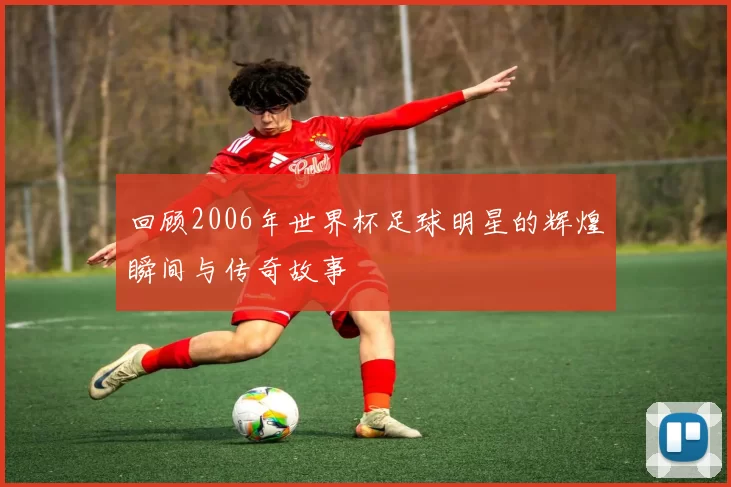 回顾2006年世界杯足球明星的辉煌瞬间与传奇故事