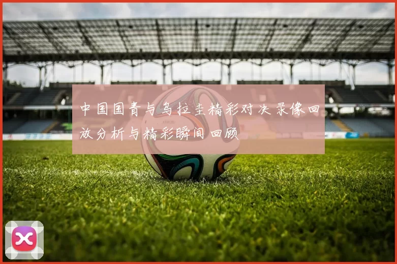 中国国青与乌拉圭精彩对决录像回放分析与精彩瞬间回顾