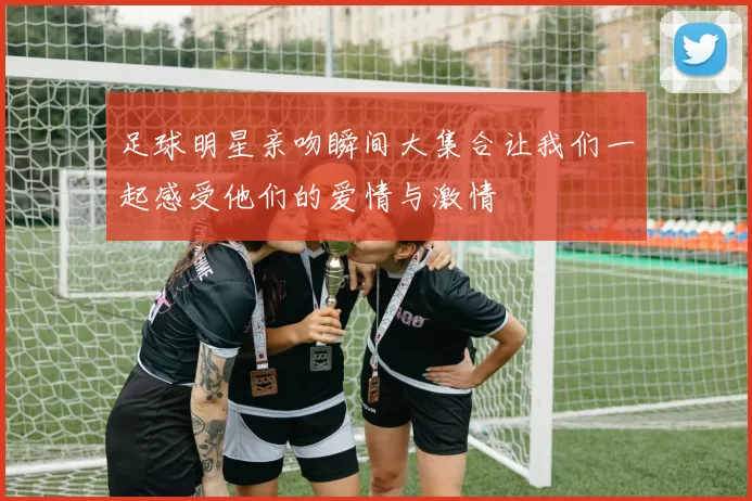 足球明星亲吻瞬间大集合让我们一起感受他们的爱情与激情