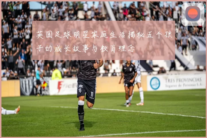 英国足球明星家庭生活揭秘五个孩子的成长故事与教育理念