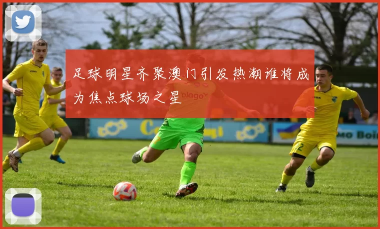 足球明星齐聚澳门引发热潮谁将成为焦点球场之星