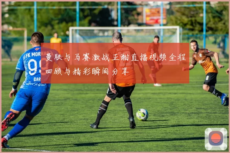 曼联与马赛激战正酣直播视频全程回顾与精彩瞬间分享