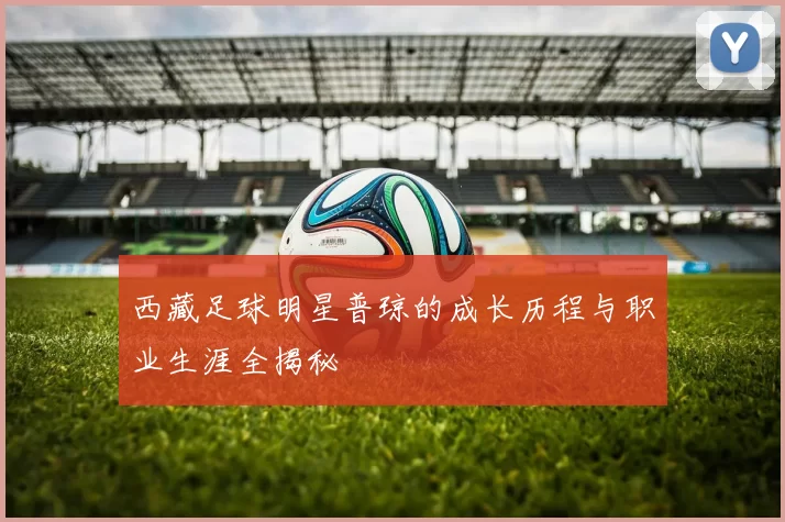 西藏足球明星普琼的成长历程与职业生涯全揭秘