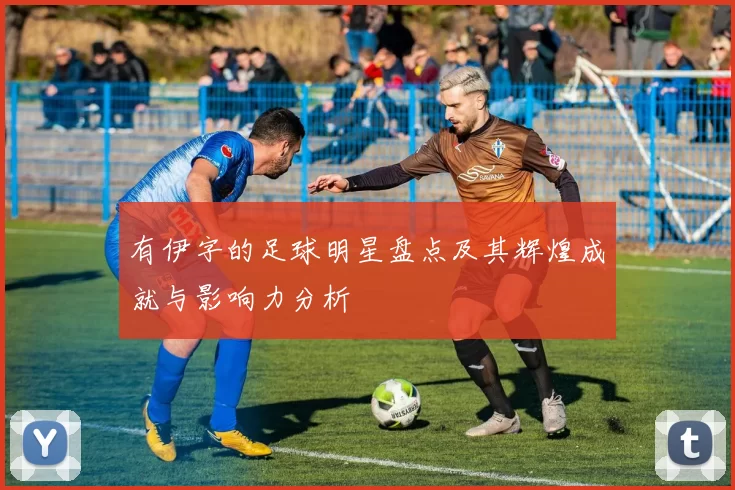 有伊字的足球明星盘点及其辉煌成就与影响力分析