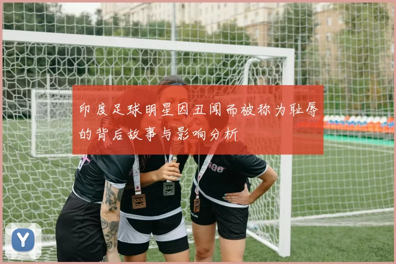 印度足球明星因丑闻而被称为耻辱的背后故事与影响分析