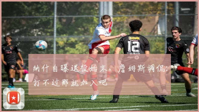 纳什自曝退役始末，詹姆斯调侃：打不过那就加入吧