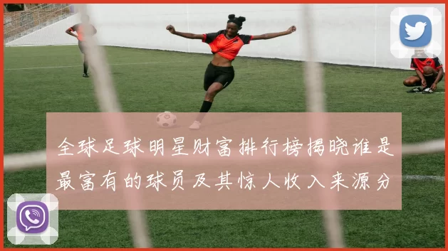 全球足球明星财富排行榜揭晓谁是最富有的球员及其惊人收入来源分析