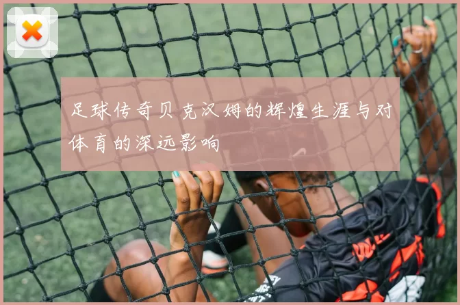 足球传奇贝克汉姆的辉煌生涯与对体育的深远影响