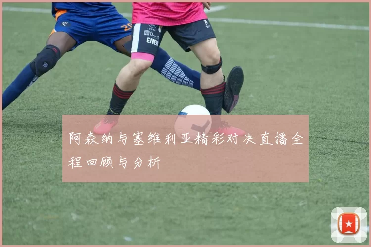 阿森纳与塞维利亚精彩对决直播全程回顾与分析
