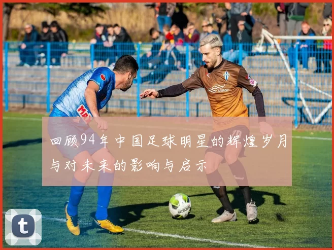回顾94年中国足球明星的辉煌岁月与对未来的影响与启示