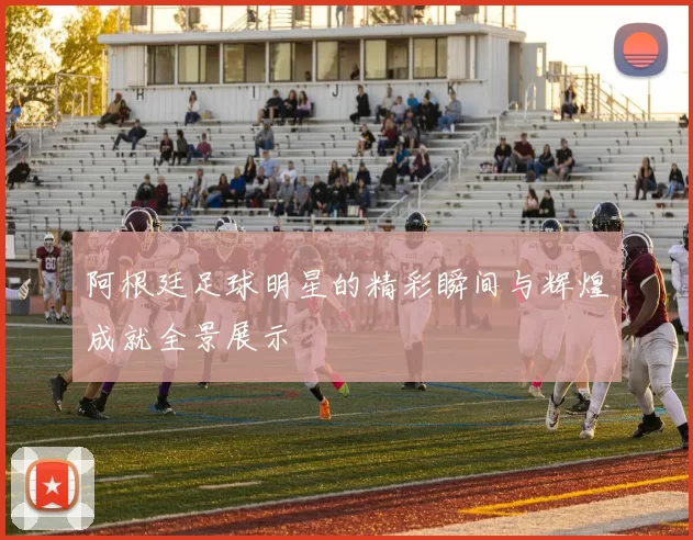 阿根廷足球明星的精彩瞬间与辉煌成就全景展示