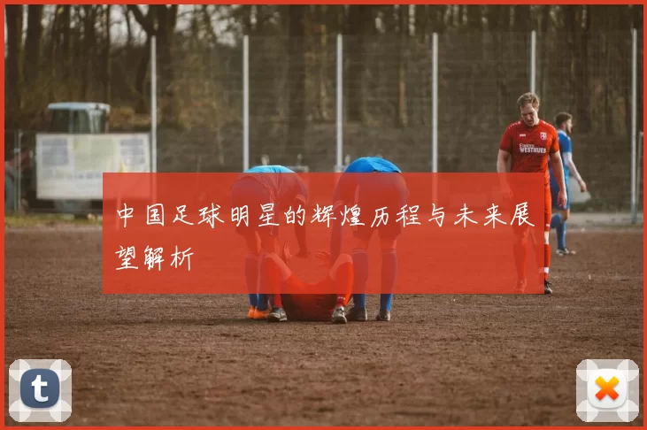 中国足球明星的辉煌历程与未来展望解析