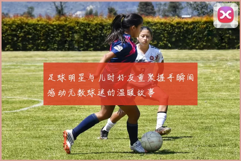 足球明星与儿时好友重聚握手瞬间感动无数球迷的温暖故事