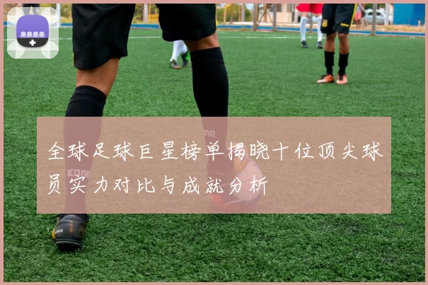 全球足球巨星榜单揭晓十位顶尖球员实力对比与成就分析