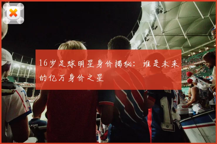 16岁足球明星身价揭秘：谁是未来的亿万身价之星