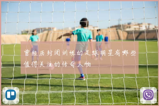 曾经历封闭训练的足球明星有哪些值得关注的传奇人物