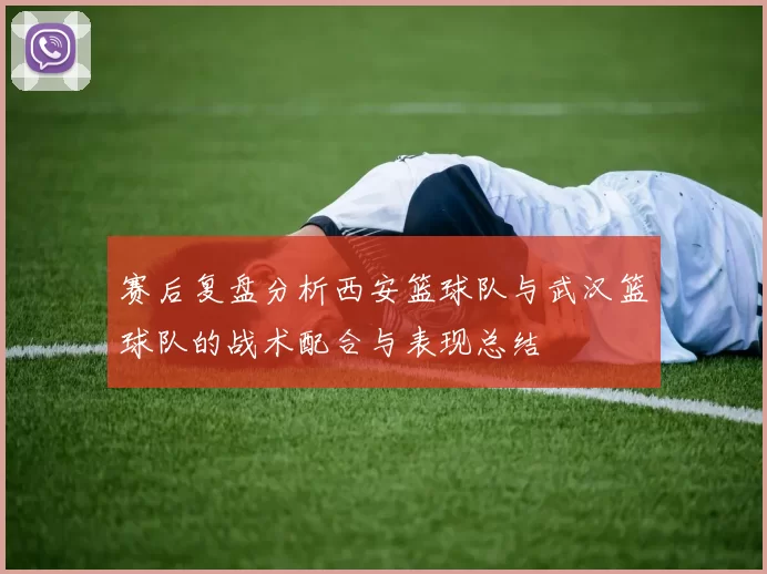 赛后复盘分析西安篮球队与武汉篮球队的战术配合与表现总结