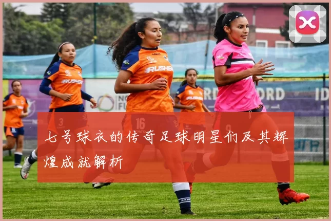 七号球衣的传奇足球明星们及其辉煌成就解析