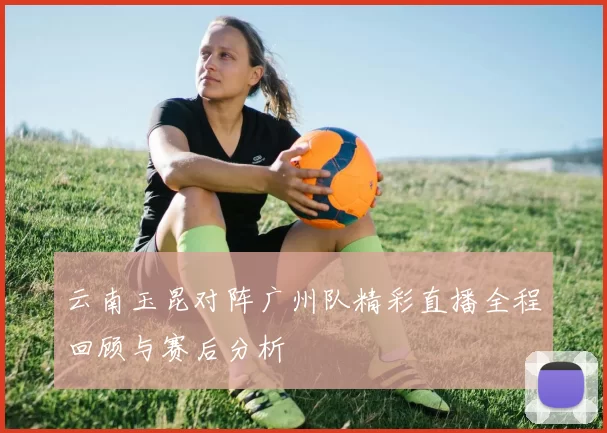 云南玉昆对阵广州队精彩直播全程回顾与赛后分析