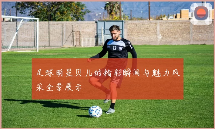 足球明星贝儿的精彩瞬间与魅力风采全景展示