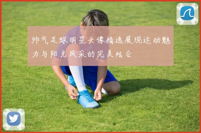 帅气足球明星头像精选展现运动魅力与阳光风采的完美结合