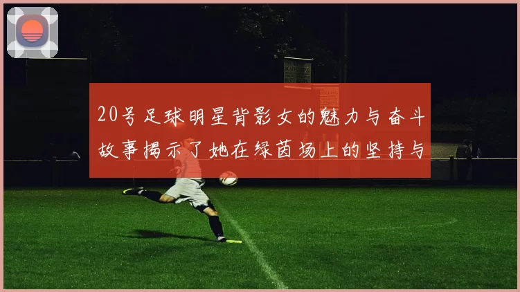 20号足球明星背影女的魅力与奋斗故事揭示了她在绿茵场上的坚持与梦想