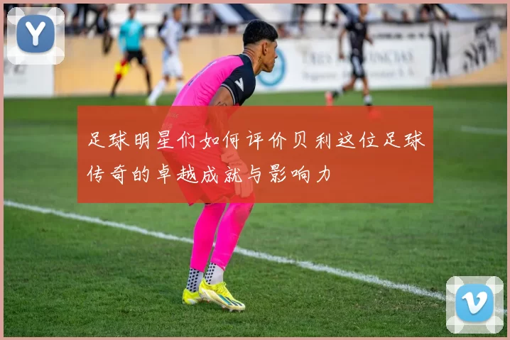 足球明星们如何评价贝利这位足球传奇的卓越成就与影响力