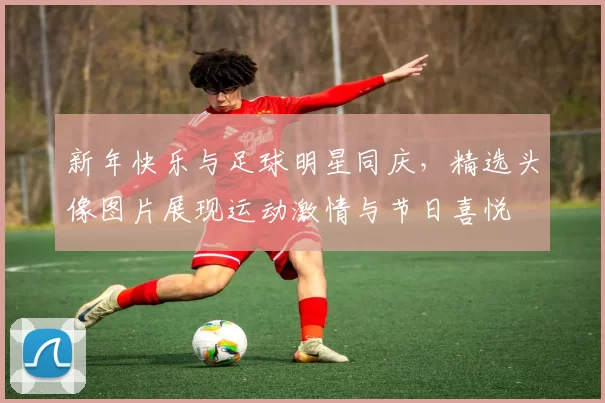 新年快乐与足球明星同庆，精选头像图片展现运动激情与节日喜悦