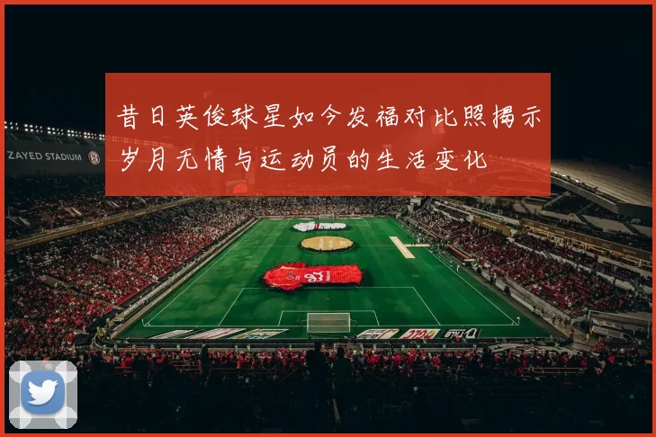 昔日英俊球星如今发福对比照揭示岁月无情与运动员的生活变化