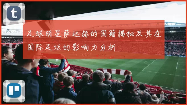 足球明星萨达赫的国籍揭秘及其在国际足坛的影响力分析
