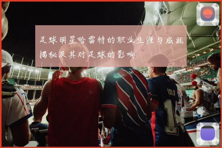 足球明星哈雷特的职业生涯与成就揭秘及其对足球的影响
