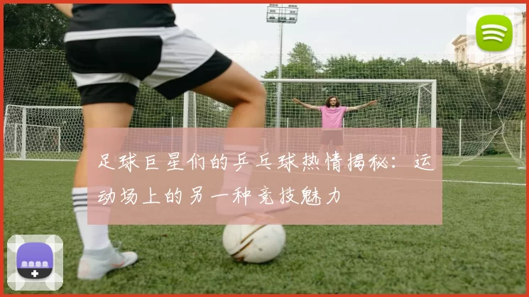足球巨星们的乒乓球热情揭秘：运动场上的另一种竞技魅力