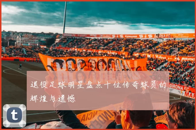 退役足球明星盘点十位传奇球员的辉煌与遗憾