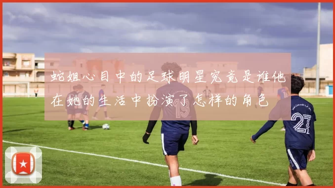 蛇姐心目中的足球明星究竟是谁他在她的生活中扮演了怎样的角色