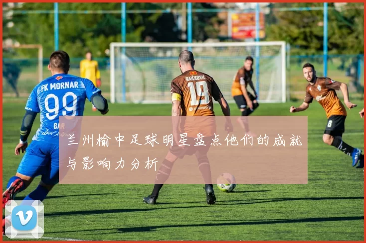 兰州榆中足球明星盘点他们的成就与影响力分析