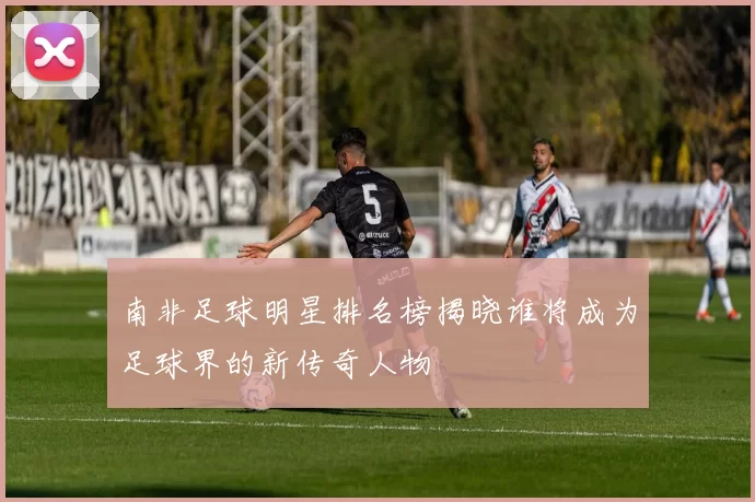 南非足球明星排名榜揭晓谁将成为足球界的新传奇人物