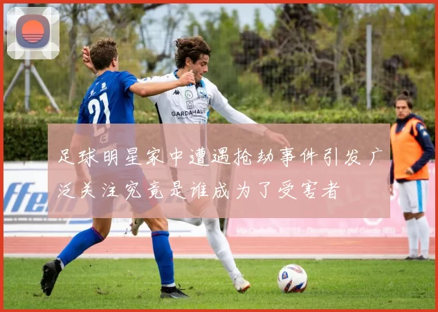 足球明星家中遭遇抢劫事件引发广泛关注究竟是谁成为了受害者