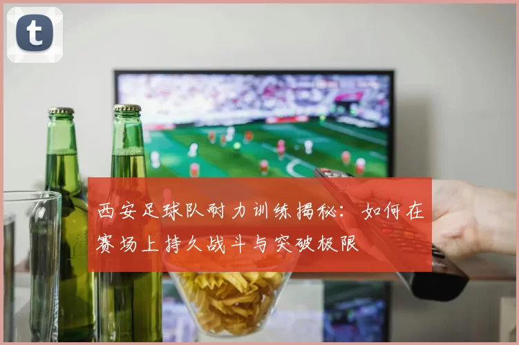 西安足球队耐力训练揭秘：如何在赛场上持久战斗与突破极限