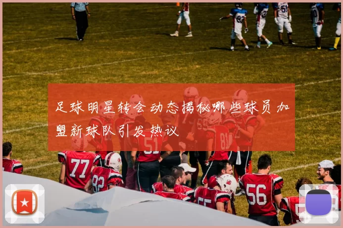 足球明星转会动态揭秘哪些球员加盟新球队引发热议