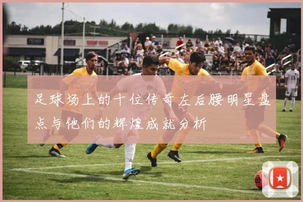 足球场上的十位传奇左后腰明星盘点与他们的辉煌成就分析