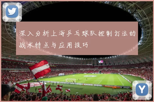 深入分析上海乒乓球队控制打法的战术特点与应用技巧