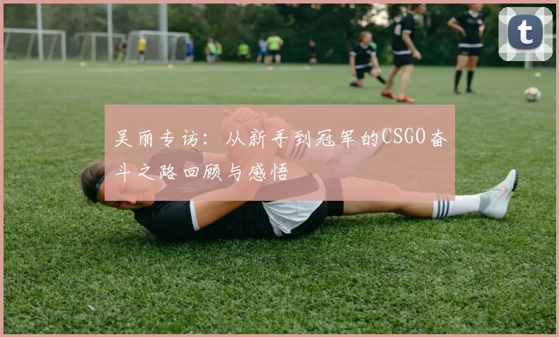 吴丽专访：从新手到冠军的CSGO奋斗之路回顾与感悟